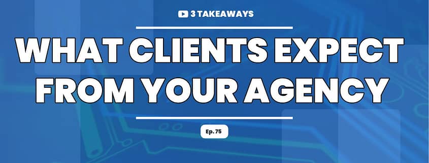What Clients Expect From Your Agency-3 Takeaways Ep. 75